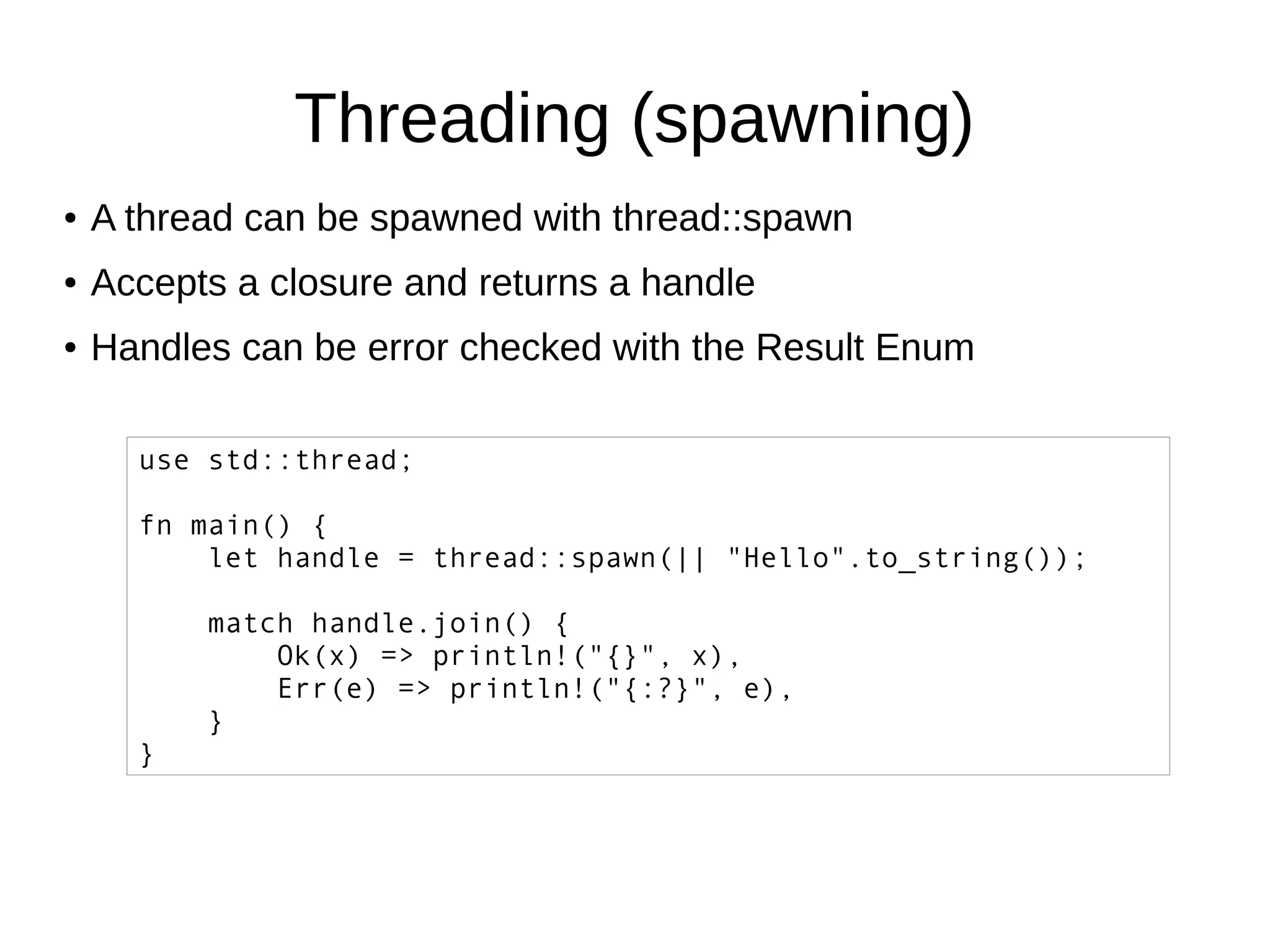 Threading (spawning)
● A thread can be spawned with thread::spawn
● Accepts a closure and returns a handle
● Handles can be error checked with the Result Enum
use std::thread;
fn main() {
let handle = thread::spawn(|| "Hello".to_string());
match handle.join() {
Ok(x) => println!("{}", x),
Err(e) => println!("{:?}", e),
}
}
 