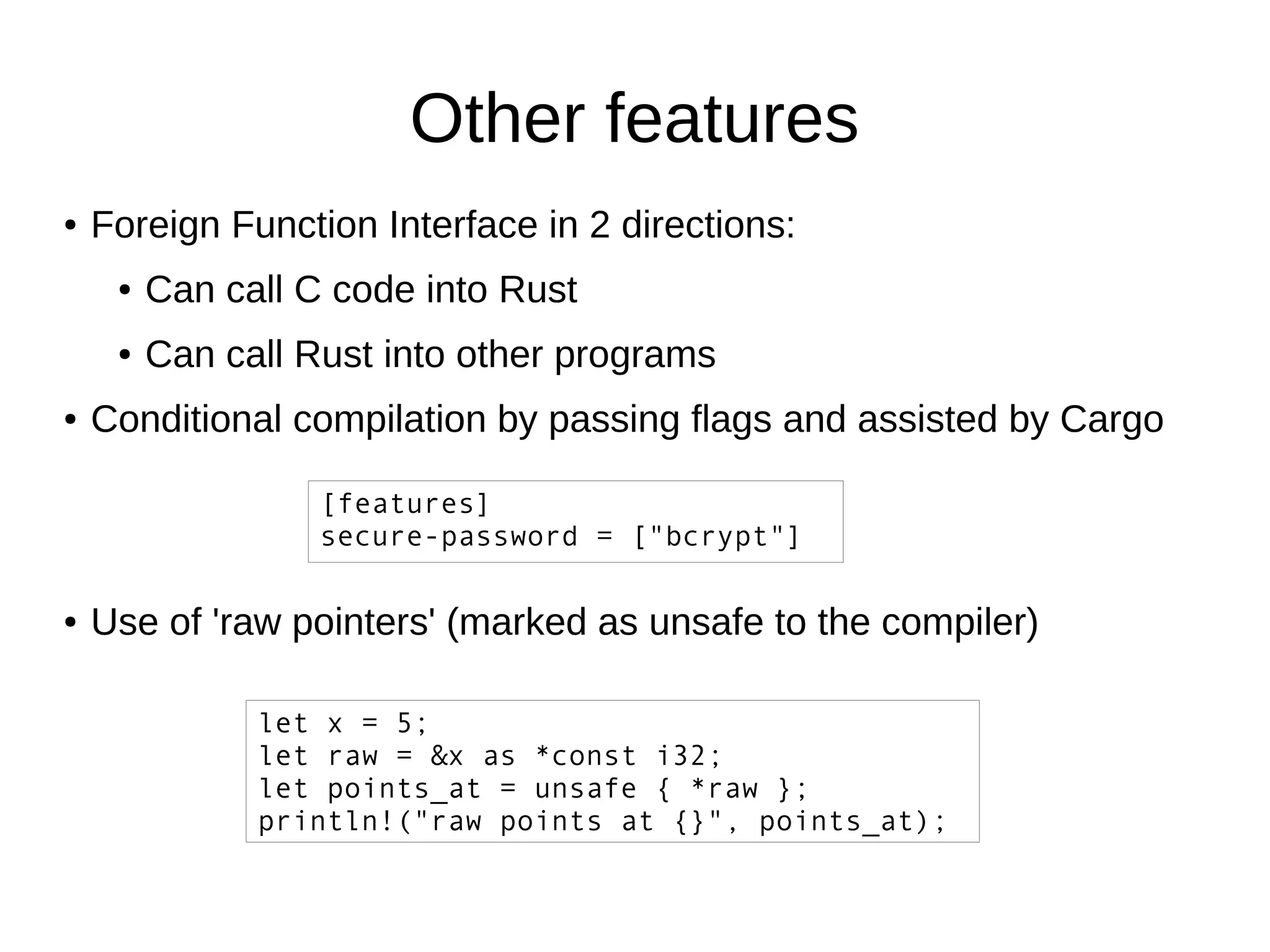 Other features
● Foreign Function Interface in 2 directions:
● Can call C code into Rust
● Can call Rust into other programs
● Conditional compilation by passing flags and assisted by Cargo
[features]
secure-password = ["bcrypt"]
● Use of 'raw pointers' (marked as unsafe to the compiler)
let x = 5;
let raw = &x as *const i32;
let points_at = unsafe { *raw };
println!("raw points at {}", points_at);
 