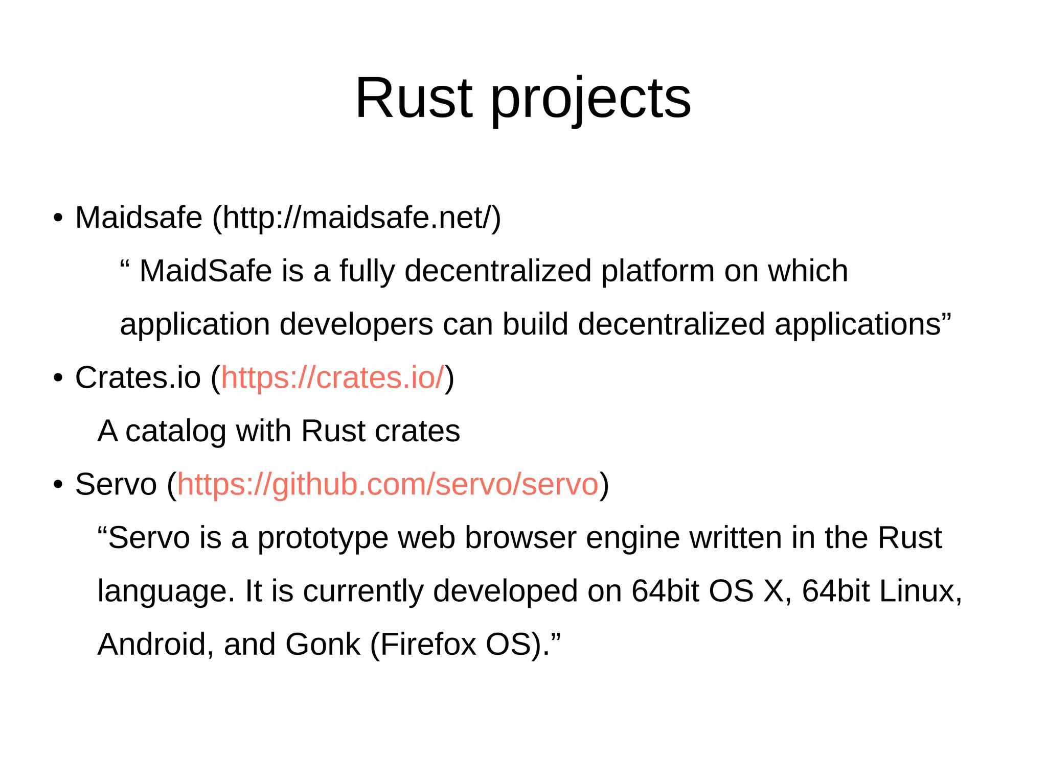 Rust projects
● Maidsafe (http://maidsafe.net/)
“ MaidSafe is a fully decentralized platform on which
application developers can build decentralized applications”
● Crates.io (https://crates.io/)
A catalog with Rust crates
● Servo (https://github.com/servo/servo)
“Servo is a prototype web browser engine written in the Rust
language. It is currently developed on 64bit OS X, 64bit Linux,
Android, and Gonk (Firefox OS).”
 