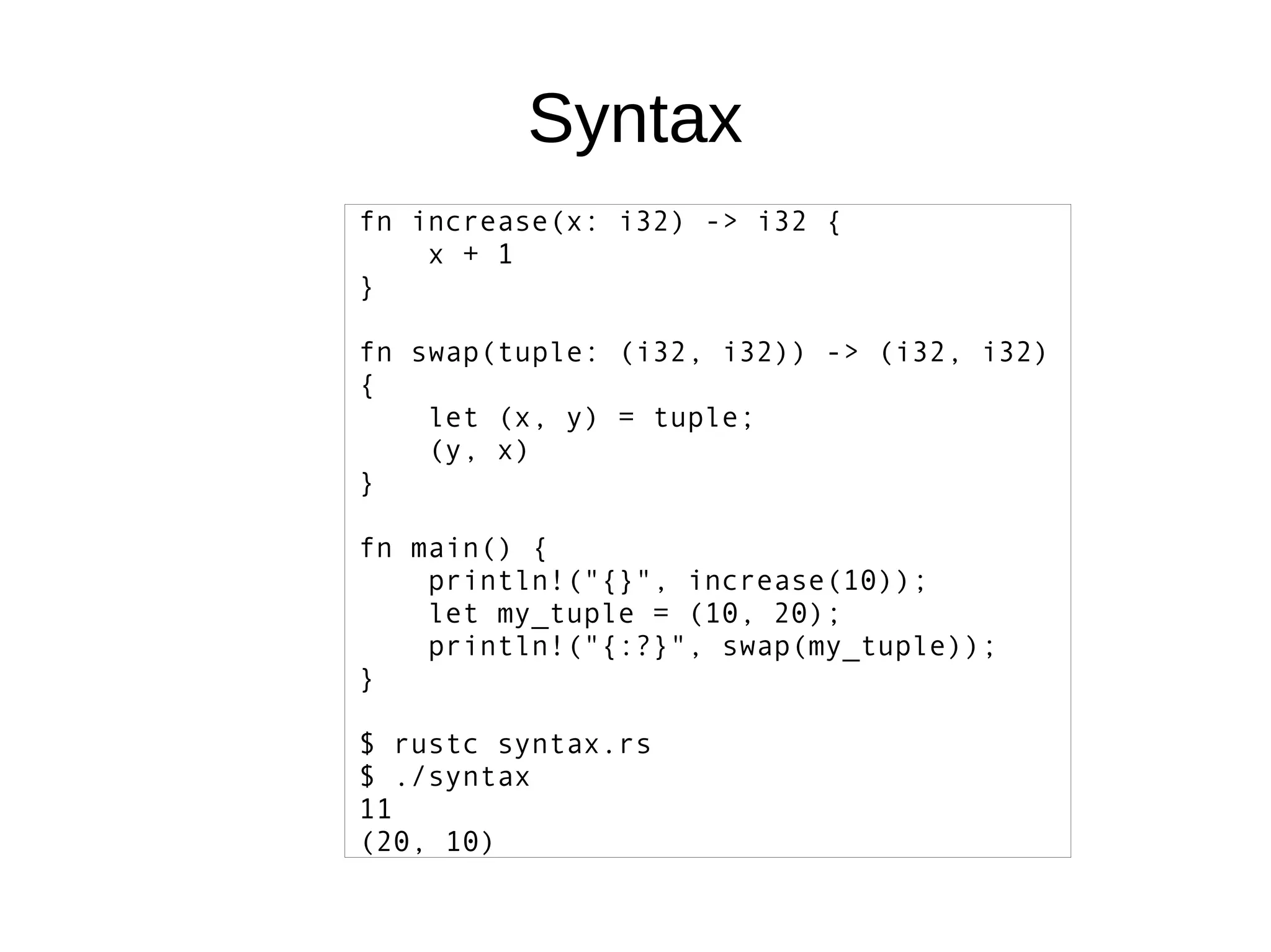 Syntax
fn increase(x: i32) -> i32 {
x + 1
}
fn swap(tuple: (i32, i32)) -> (i32, i32)
{
let (x, y) = tuple;
(y, x)
}
fn main() {
println!("{}", increase(10));
let my_tuple = (10, 20);
println!("{:?}", swap(my_tuple));
}
$ rustc syntax.rs
$ ./syntax
11
(20, 10)
 