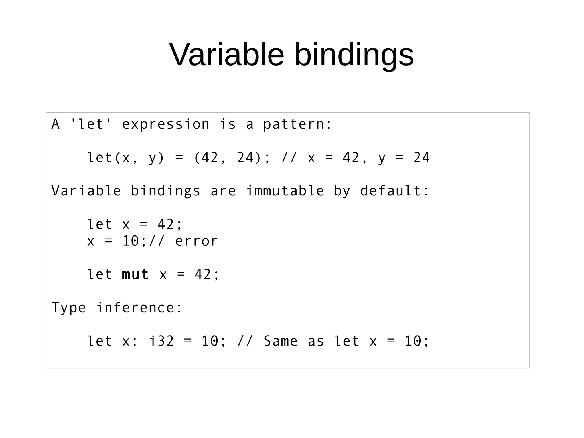 Variable bindings
A 'let' expression is a pattern:
let(x, y) = (42, 24); // x = 42, y = 24
Variable bindings are immutable by default:
let x = 42;
x = 10;// error
let mut x = 42;
Type inference:
let x: i32 = 10; // Same as let x = 10;
 