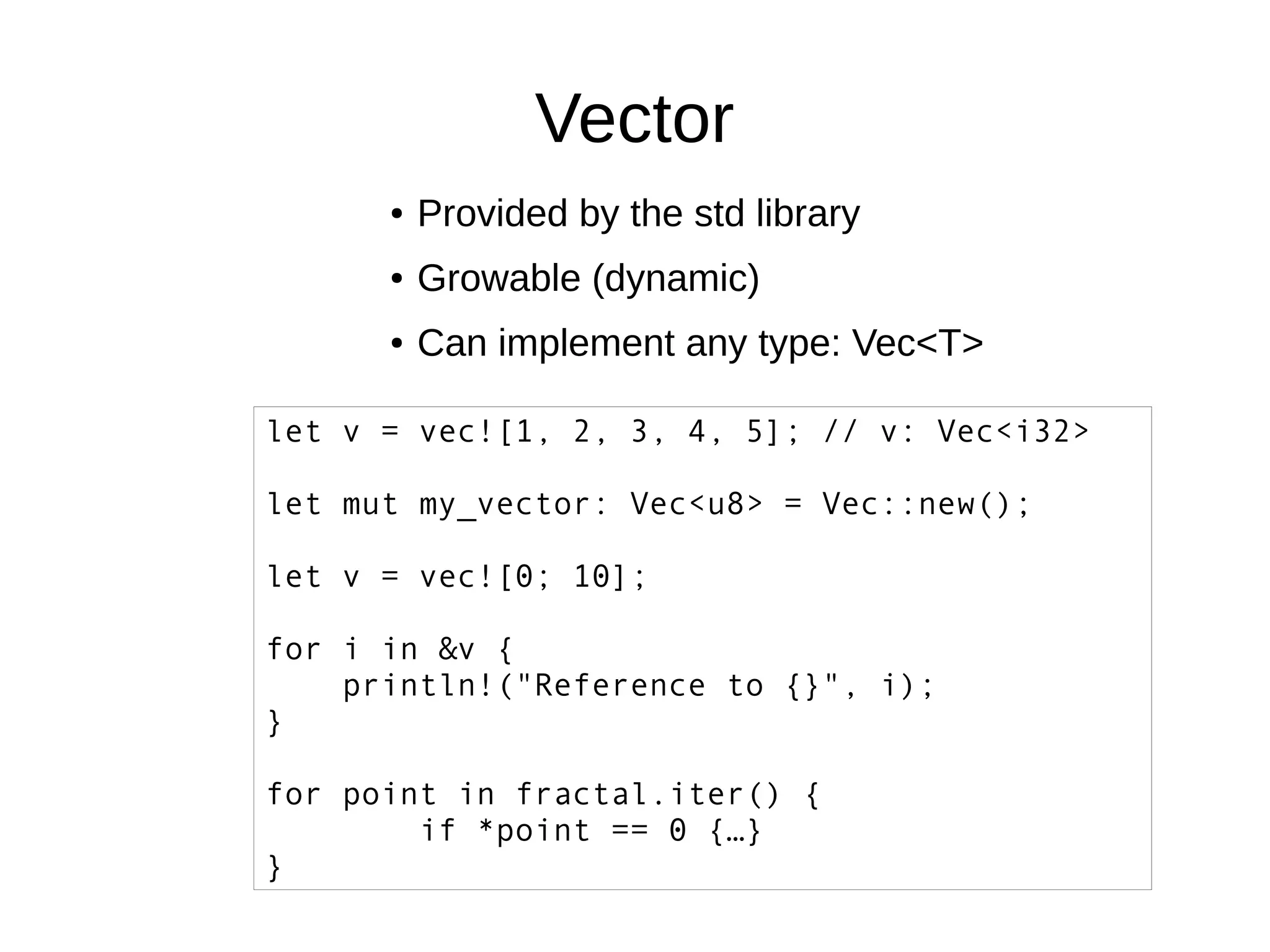 Vector
● Provided by the std library
● Growable (dynamic)
● Can implement any type: Vec<T>
let v = vec![1, 2, 3, 4, 5]; // v: Vec<i32>
let mut my_vector: Vec<u8> = Vec::new();
let v = vec![0; 10];
for i in &v {
println!("Reference to {}", i);
}
for point in fractal.iter() {
if *point == 0 {…}
}
 