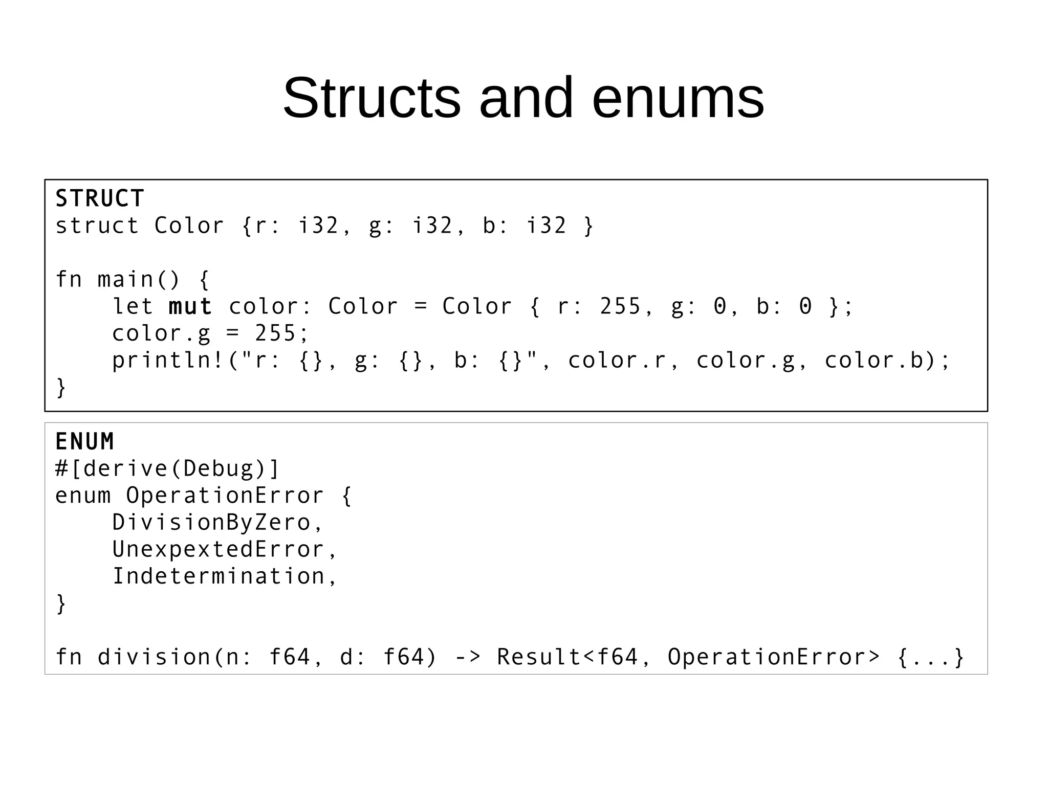 Structs and enums
STRUCT
struct Color {r: i32, g: i32, b: i32 }
fn main() {
let mut color: Color = Color { r: 255, g: 0, b: 0 };
color.g = 255;
println!("r: {}, g: {}, b: {}", color.r, color.g, color.b);
}
ENUM
#[derive(Debug)]
enum OperationError {
DivisionByZero,
UnexpextedError,
Indetermination,
}
fn division(n: f64, d: f64) -> Result<f64, OperationError> {...}
 