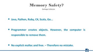 Memory Safety?
Garbage Collector
● Java, Python, Ruby, C#, Scala, Go...
● Programmer creates objects. However, the computer is
responsible to remove them.
● No explicit malloc and free. – Therefore no mistake.
 