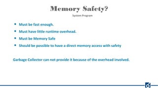 Memory Safety?
System Program
● Must be fast enough.
● Must have little runtime overhead.
● Must be Memory Safe
● Should be possible to have a direct memory access with safety
Garbage Collector can not provide it because of the overhead involved.
 