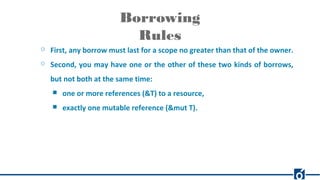 Borrowing
Rules
○ First, any borrow must last for a scope no greater than that of the owner.
○ Second, you may have one or the other of these two kinds of borrows,
but not both at the same time:
■ one or more references (&T) to a resource,
■ exactly one mutable reference (&mut T).
 