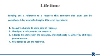 Lifetime
Lending out a reference to a resource that someone else owns can be
complicated. For example, imagine this set of operations:
1. I acquire a handle to some kind of resource.
2. I lend you a reference to the resource.
3. I decide I’m done with the resource, and deallocate it, while you still have
your reference.
4. You decide to use the resource.
 
