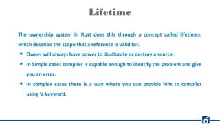 Lifetime
The ownership system in Rust does this through a concept called lifetimes,
which describe the scope that a reference is valid for.
● Owner will always have power to deallocate or destroy a source.
● In Simple cases compiler is capable enough to identify the problem and give
you an error.
● In complex cases there is a way where you can provide hint to compiler
using ‘a keyword.
 