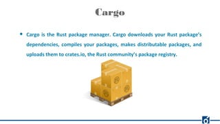 Cargo
● Cargo is the Rust package manager. Cargo downloads your Rust package’s
dependencies, compiles your packages, makes distributable packages, and
uploads them to crates.io, the Rust community’s package registry.
 