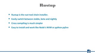 Rustup
● Rustup is the rust tool chain installer.
● Easily switch between stable, beta and nightly
● Cross compiling is much simpler
● Easy to install and work like Node’s NVM or python pyEnv
 