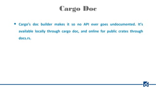 Cargo Doc
● Cargo’s doc builder makes it so no API ever goes undocumented. It’s
available locally through cargo doc, and online for public crates through
docs.rs.
 