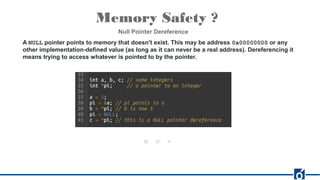 Memory Safety ?
Null Pointer Dereference
A NULL pointer points to memory that doesn't exist. This may be address 0x00000000 or any
other implementation-defined value (as long as it can never be a real address). Dereferencing it
means trying to access whatever is pointed to by the pointer.
 