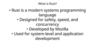 What is Rust?
• Rust is a modern systems programming
language
• Designed for safety, speed, and
concurrency
• Developed by Mozilla
• Used for system-level and application
development
 