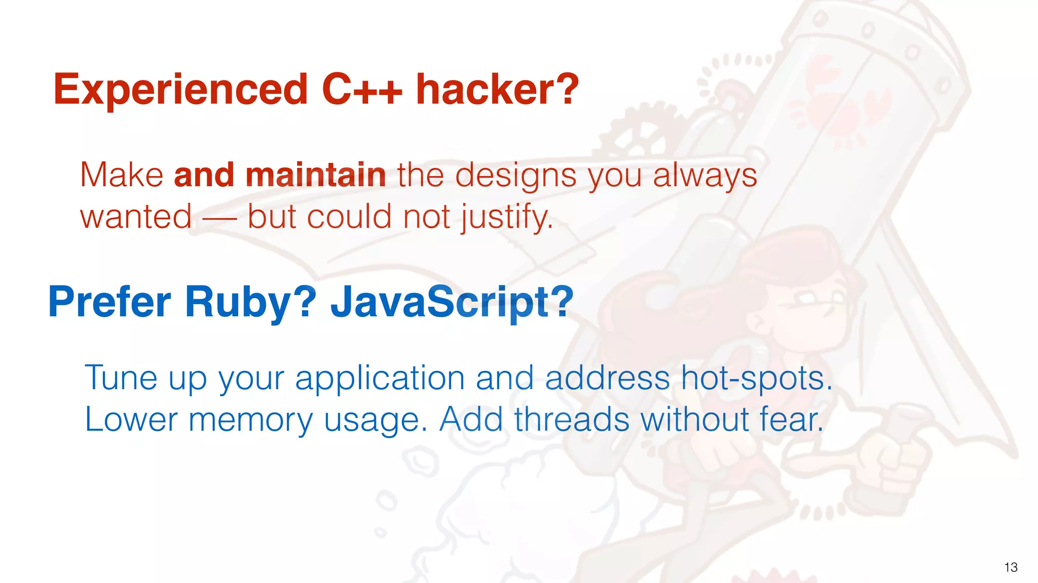 13
Experienced C++ hacker?
Prefer Ruby? JavaScript?
Make and maintain the designs you always
wanted — but could not justify.
Tune up your application and address hot-spots.
Lower memory usage. Add threads without fear.
 