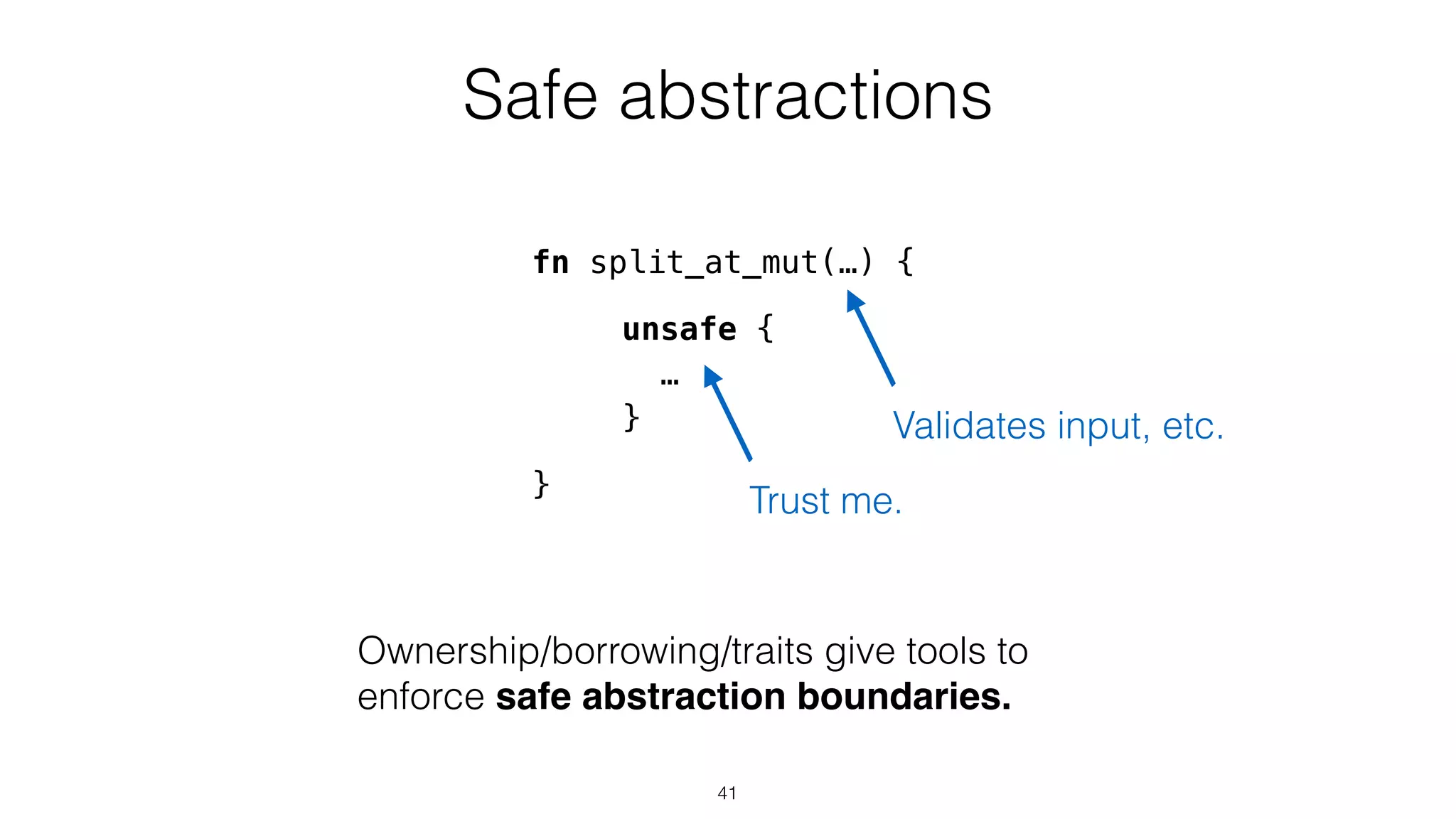 Safe abstractions
unsafe {
…
}
Ownership/borrowing/traits give tools to
enforce safe abstraction boundaries.
Trust me.
fn split_at_mut(…) {
}
Validates input, etc.
41
 