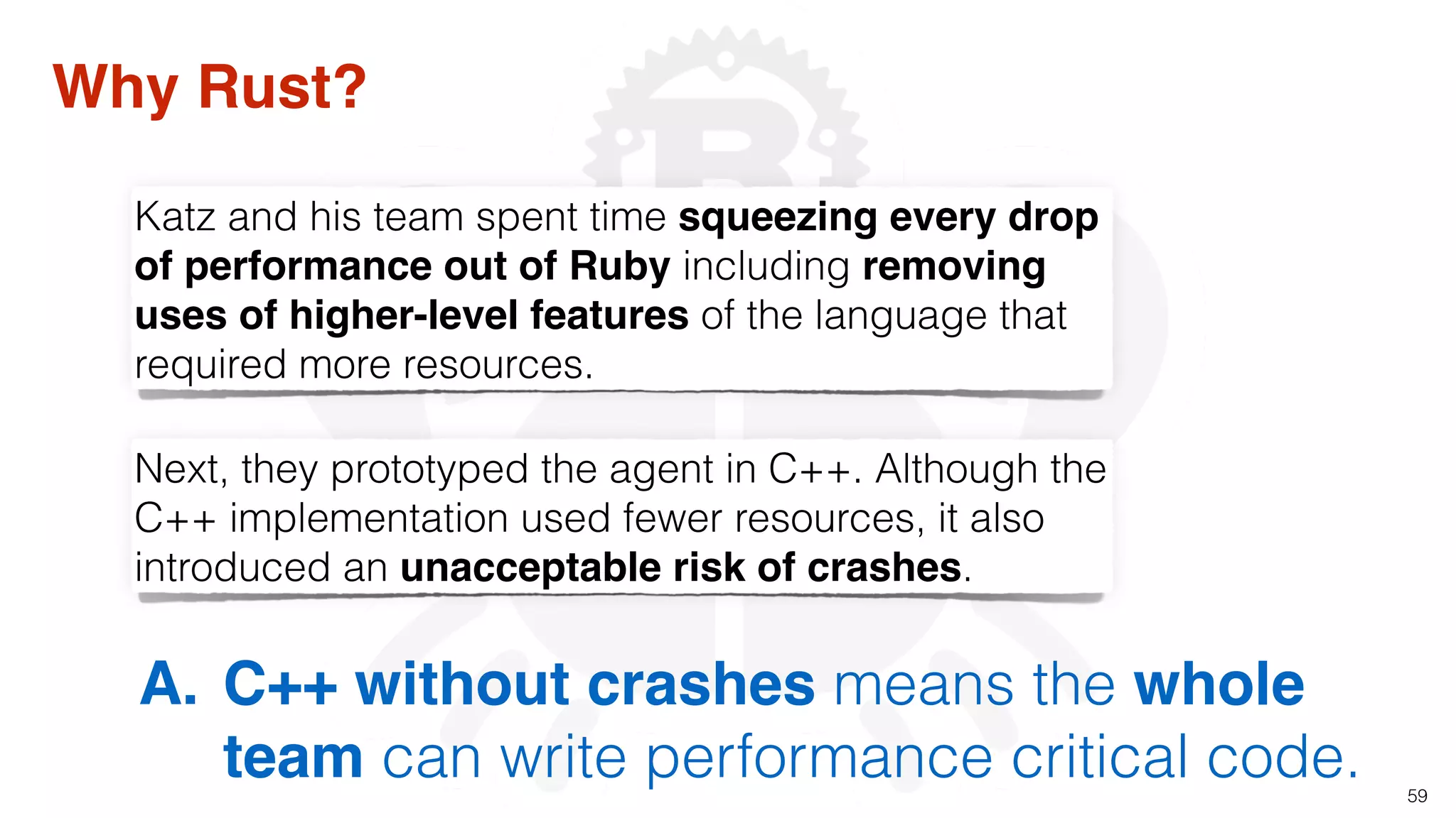 59
Why Rust?
Next, they prototyped the agent in C++. Although the
C++ implementation used fewer resources, it also
introduced an unacceptable risk of crashes.
Katz and his team spent time squeezing every drop
of performance out of Ruby including removing
uses of higher-level features of the language that
required more resources.
A. C++ without crashes means the whole
team can write performance critical code.
 