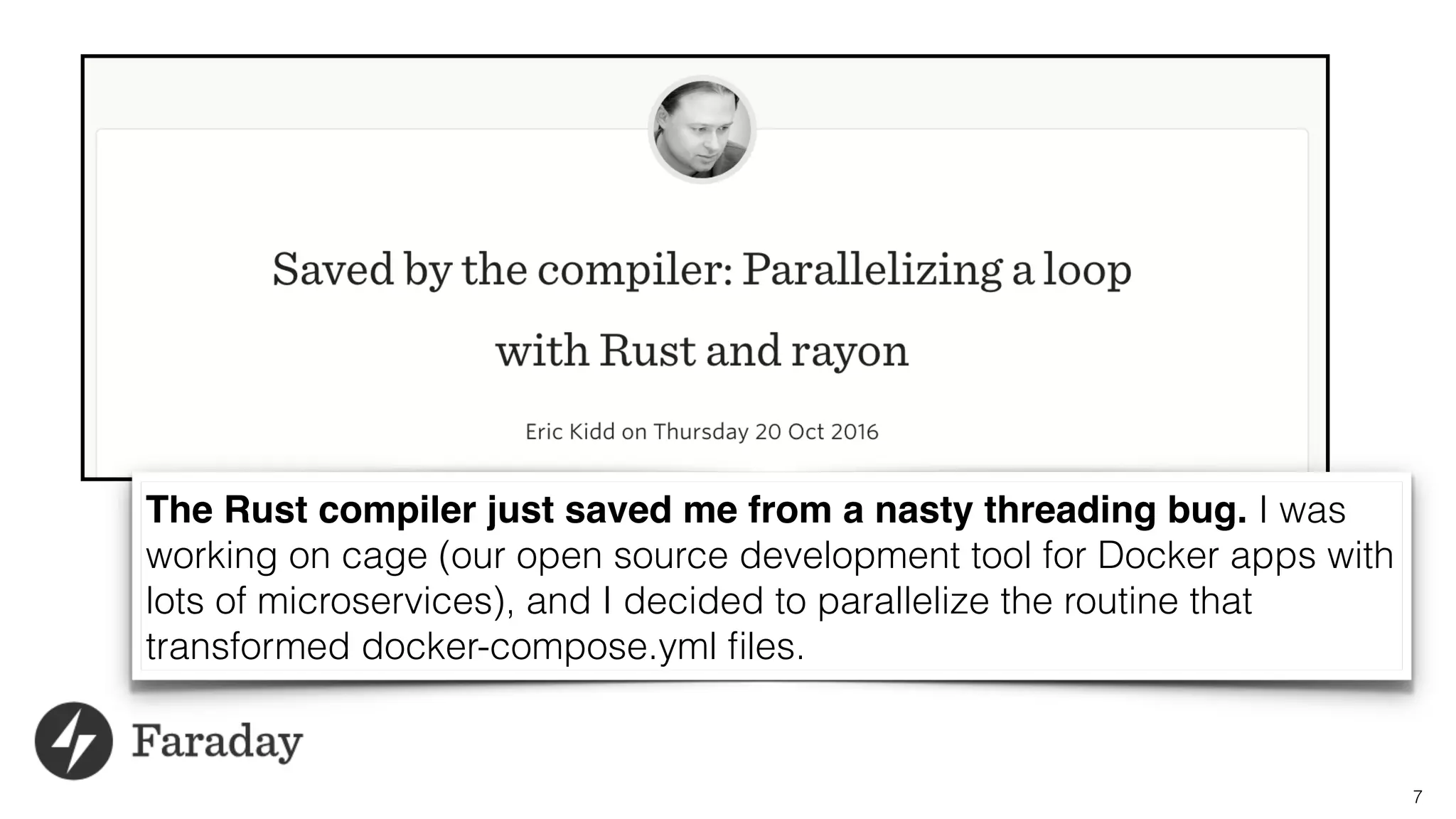 7
The Rust compiler just saved me from a nasty threading bug. I was
working on cage (our open source development tool for Docker apps with
lots of microservices), and I decided to parallelize the routine that
transformed docker-compose.yml ﬁles.
 