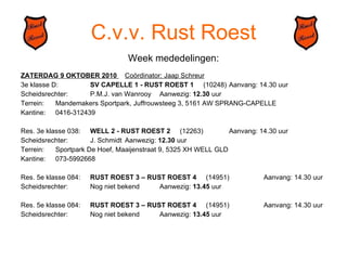 C.v.v. Rust Roest Week mededelingen: ZATERDAG 9 OKTOBER 2010  Coördinator: Jaap Schreur 3e klasse D: SV CAPELLE 1 - RUST ROEST 1   (10248) Aanvang: 14.30 uur Scheidsrechter: P.M.J. van Wanrooy Aanwezig:  12.30  uur Terrein: Mandemakers Sportpark, Juffrouwsteeg 3, 5161 AW SPRANG-CAPELLE Kantine: 0416-312439 Res. 3e klasse 038: WELL 2 - RUST ROEST 2   (12263) Aanvang: 14.30 uur Scheidsrechter: J. Schmidt Aanwezig:  12.30  uur Terrein: Sportpark De Hoef, Maaijenstraat 9, 5325 XH WELL GLD Kantine: 073-5992668 Res. 5e klasse 084: RUST ROEST 3 – RUST ROEST 4   (14951) Aanvang: 14.30 uur Scheidsrechter: Nog niet bekend Aanwezig:  13.45  uur Res. 5e klasse 084: RUST ROEST 3 – RUST ROEST 4   (14951) Aanvang: 14.30 uur Scheidsrechter: Nog niet bekend Aanwezig:  13.45  uur 