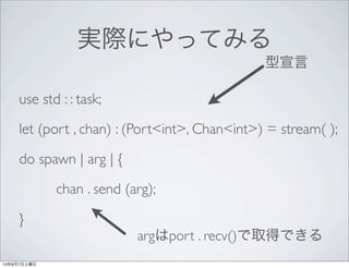 実際にやってみる
use std : : task;
let (port , chan) : (Port<int>, Chan<int>) = stream( );
do spawn | arg | {
chan . send (arg);
}...