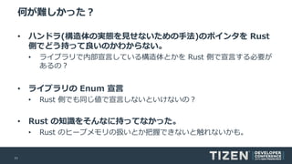 11
何が難しかった？
• ハンドラ(構造体の実態を見せないための手法)のポインタを Rust
側でどう持って良いのかわからない。
• ライブラリで内部宣言している構造体とかを Rust 側で宣言する必要が
あるの？
• ライブラリの Enum 宣言
• Rust 側でも同じ値で宣言しないといけないの？
• Rust の知識をそんなに持ってなかった。
• Rust のヒープメモリの扱いとか把握できないと触れないかも。
 