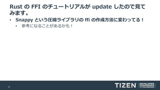12
Rust の FFI のチュートリアルが update したので見て
みます。
• Snappy という圧縮ライブラリの ffi の作成方法に変わってる！
• 参考になることがあるかも！
 