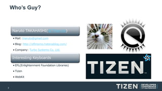 2
Who’s Guy?
Naruto TAKAHASHI(@TNaruto)
• Mail: tnaruto@gmail.com
• Blog: http://eflmemo.hatenablog.com/
• Company: Turbo Systems Co, Ltd.
Interesting Keyboards
• EFL(Enlightenment Foundation Libraries)
• Tizen
• WebKit
 