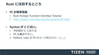 4
Rust に注目するところ
• ffi が標準搭載
• Rust Foreign Function Interface Tutorial
• http://static.rust-lang.org/doc/tutorial-ffi.html
• Syntax が C に近い。
• 予約語が C に似てる
• Ffi も書きやすい。
1 Python, ruby の ffi のコード見たけど･･･(-_-;
 