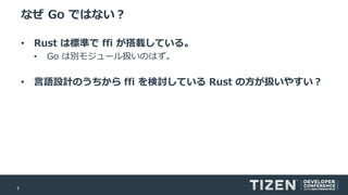 5
なぜ Go ではない？
• Rust は標準で ffi が搭載している。
• Go は別モジュール扱いのはず。
• 言語設計のうちから ffi を検討している Rust の方が扱いやすい？
 
