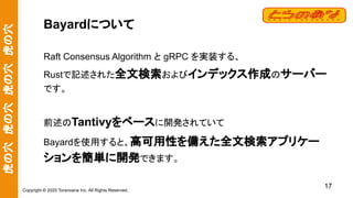 虎の穴　虎の穴　虎の穴　虎の穴
Copyright © 2020 Toranoana Inc. All Rights Reserved.
Bayardについて
Raft Consensus Algorithm と gRPC を実装する、
Rustで記述された全文検索およびインデックス作成のサーバー
です。
前述のTantivyをベースに開発されていて
Bayardを使用すると、高可用性を備えた全文検索アプリケー
ションを簡単に開発できます。
17
 