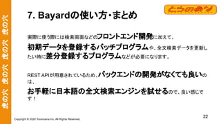虎の穴　虎の穴　虎の穴　虎の穴
Copyright © 2020 Toranoana Inc. All Rights Reserved.
7. Bayardの使い方・まとめ
実際に使う際には検索画面などの
フロントエンド開発に加えて、
初期データを登録するバッチプログラムや、全文検索データを更新し
たい時に差分登録するプログラムなどが必要になります。
REST APIが用意されているため、バックエンドの開発がなくても良いの
は、
お手軽に日本語の全文検索エンジンを試せるので、良い感じで
す！
22
 