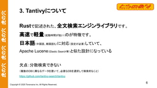 虎の穴　虎の穴　虎の穴　虎の穴
Copyright © 2020 Toranoana Inc. All Rights Reserved.
3. Tantivyについて
Rustで記述された、全文検索エンジンライブラリです。
高速で軽量（起動時間が短い）のが特徴です。
日本語（中国語、韓国語も）に対応（設定が必要）していて、
Apache Lucene（Elastic Search等）と似た設計になっている
欠点：分散検索できない
（複数のDBに異なるデータを置いて、必要なDBを選択して検索的なこと）
https://github.com/tantivy-search/tantivy
6
 