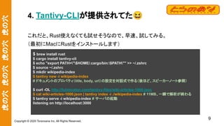 虎の穴　虎の穴　虎の穴　虎の穴
Copyright © 2020 Toranoana Inc. All Rights Reserved.
4. Tantivy-CLIが提供されてた😆
これだと、Rust使えなくても試せそうなので、早速、試してみる。
（最初にMacにRustをインストールします）
9
$ brew install rust
$ cargo install tantivy-cli
$ echo "export PATH="$HOME/.cargo/bin:$PATH"" >> ~/.zshrc
$ source ~/.zshrc
$ mkdir wikipedia-index
$ tantivy new -i wikipedia-index
# ドキュメントのプロパティ（title, body, url）の設定を対話式で作る（後ほど、スピーカーノート参照）
$ curl -OL http://fulmicoton.com/tantivy-files/wiki-articles-1000.json
$ cat wiki-articles-1000.json | tantivy index -i ./wikipedia-index # 11MB、一瞬で解析が終わる
$ tantivy serve -i wikipedia-index # サーバの起動
listening on http://localhost:3000
 
