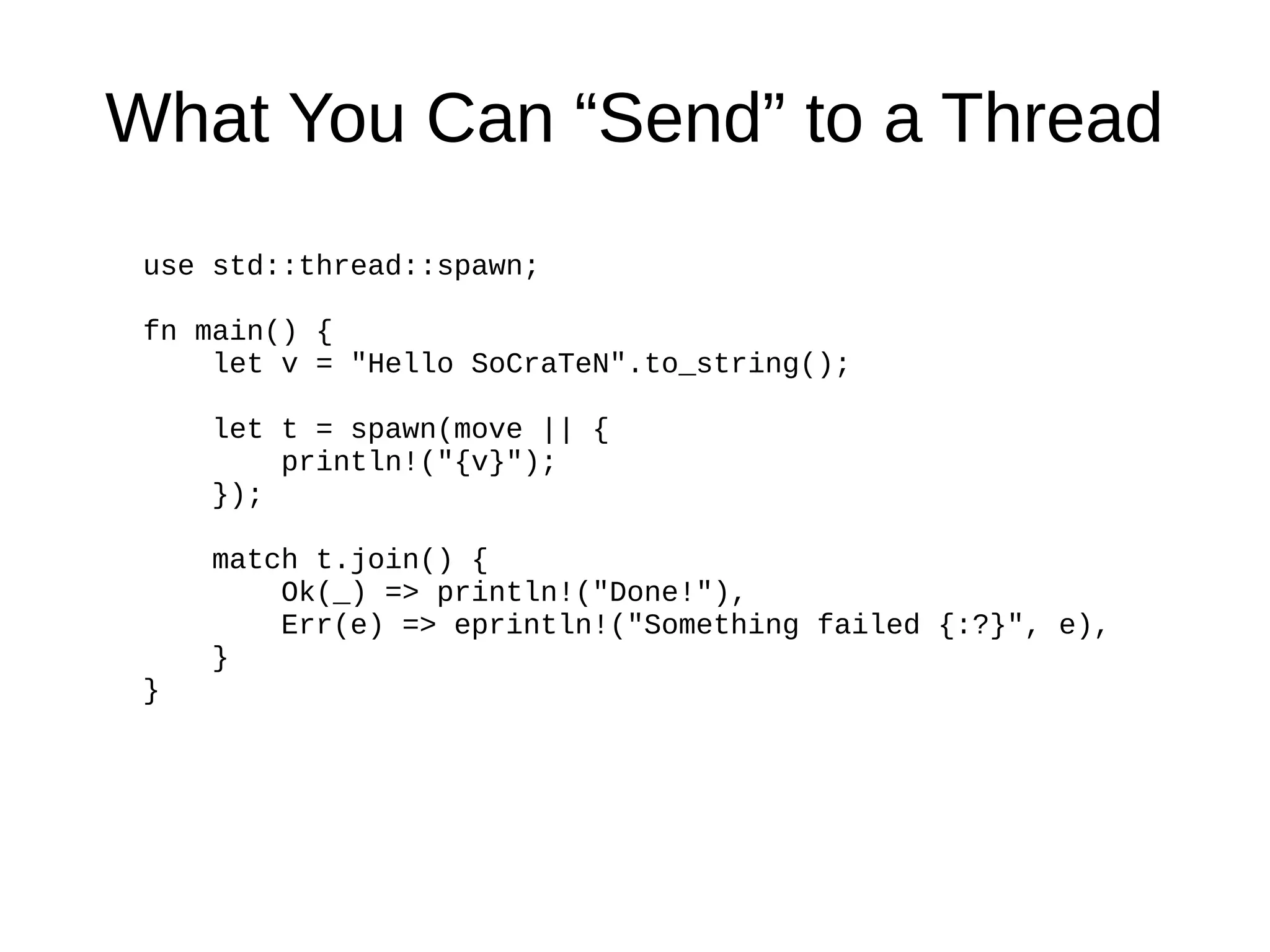 What You Can “Send” to a Thread
use std::thread::spawn;
fn main() {
let v = "Hello SoCraTeN".to_string();
let t = spawn(move || {
println!("{v}");
});
match t.join() {
Ok(_) => println!("Done!"),
Err(e) => eprintln!("Something failed {:?}", e),
}
}
 
