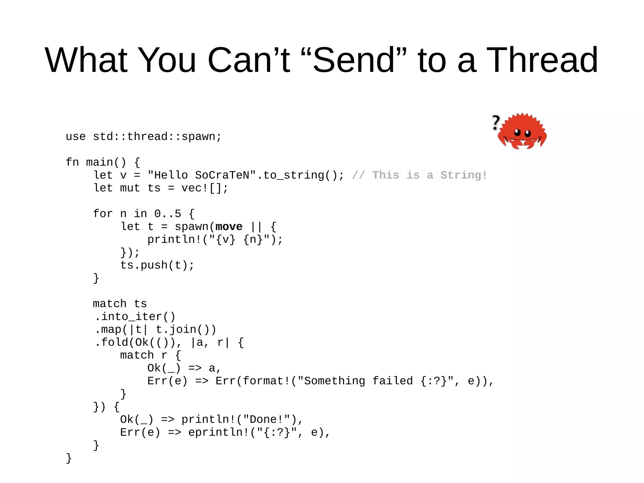 What You Can’t “Send” to a Thread
use std::thread::spawn;
fn main() {
let v = "Hello SoCraTeN".to_string(); // This is a String!
let mut ts = vec![];
for n in 0..5 {
let t = spawn(move || {
println!("{v} {n}");
});
ts.push(t);
}
match ts
.into_iter()
.map(|t| t.join())
.fold(Ok(()), |a, r| {
match r {
Ok(_) => a,
Err(e) => Err(format!("Something failed {:?}", e)),
}
}) {
Ok(_) => println!("Done!"),
Err(e) => eprintln!("{:?}", e),
}
}
 