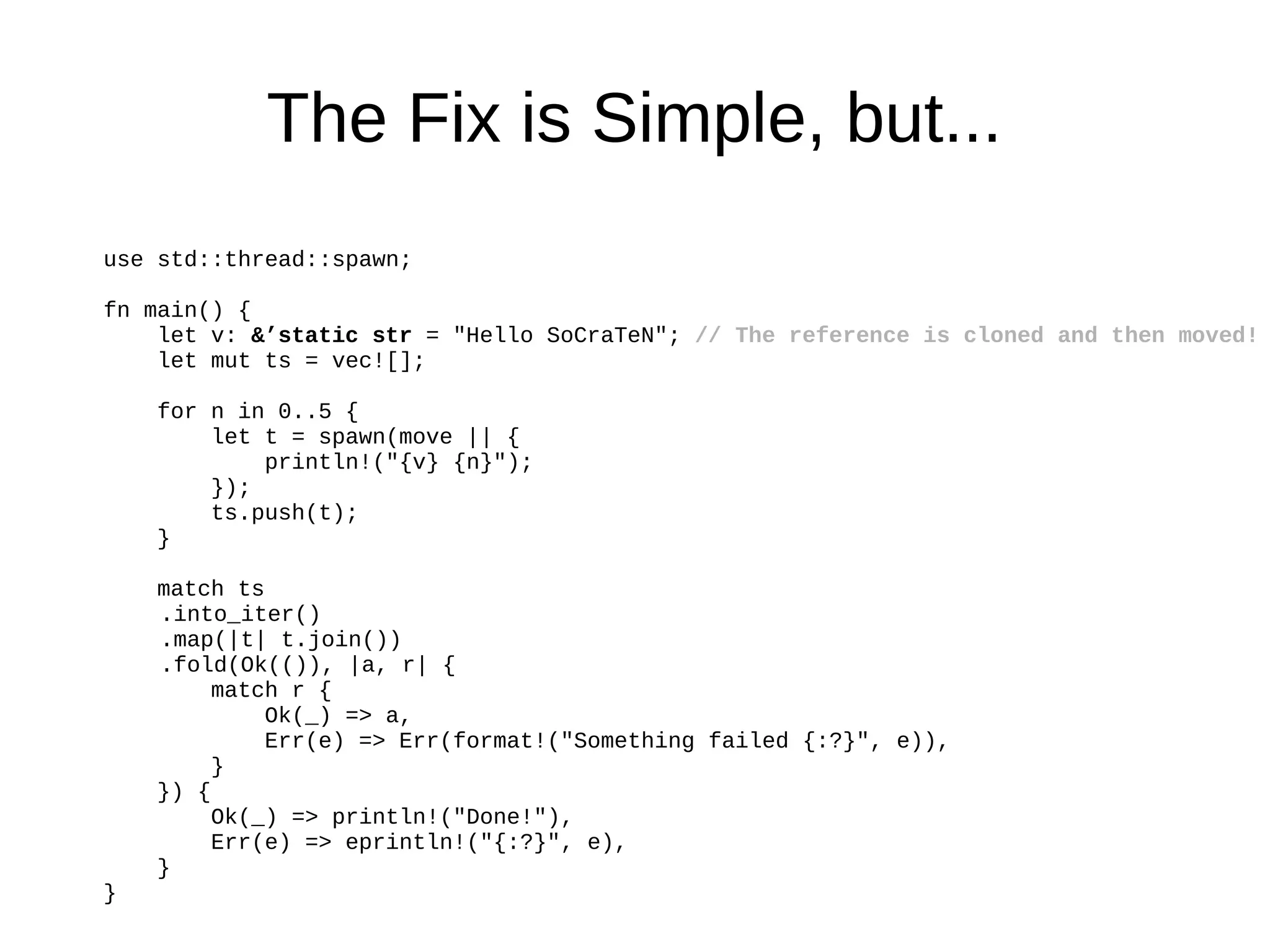 The Fix is Simple, but...
use std::thread::spawn;
fn main() {
let v: &’static str = "Hello SoCraTeN"; // The reference is cloned and then moved!
let mut ts = vec![];
for n in 0..5 {
let t = spawn(move || {
println!("{v} {n}");
});
ts.push(t);
}
match ts
.into_iter()
.map(|t| t.join())
.fold(Ok(()), |a, r| {
match r {
Ok(_) => a,
Err(e) => Err(format!("Something failed {:?}", e)),
}
}) {
Ok(_) => println!("Done!"),
Err(e) => eprintln!("{:?}", e),
}
}
 