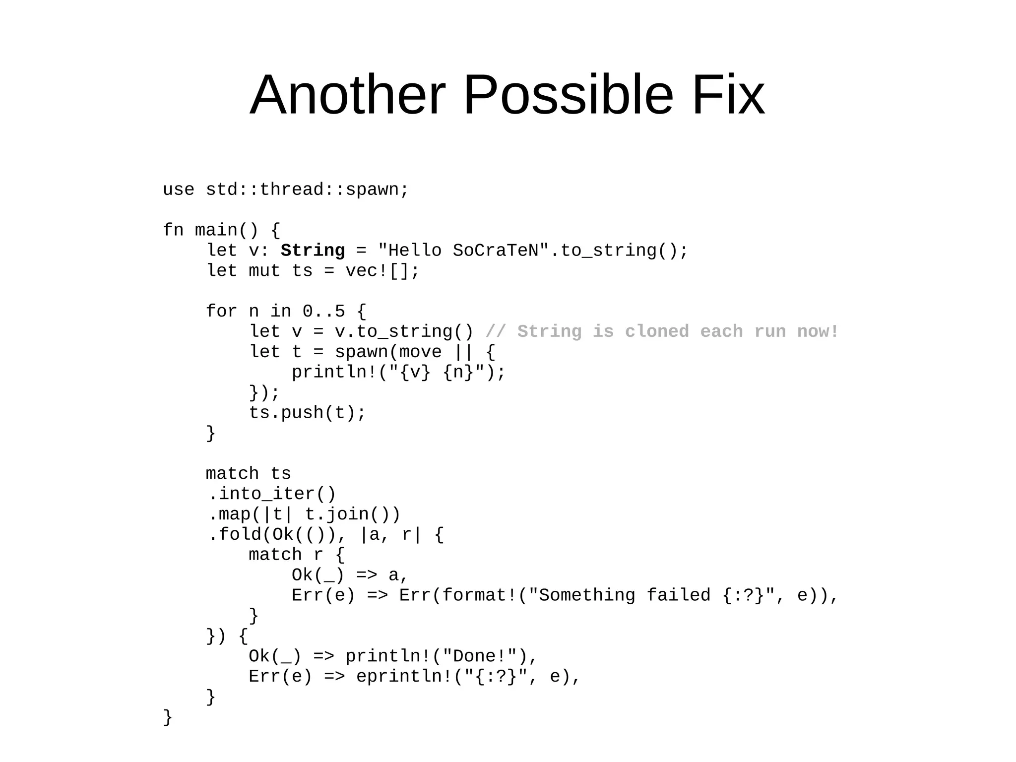 Another Possible Fix
use std::thread::spawn;
fn main() {
let v: String = "Hello SoCraTeN".to_string();
let mut ts = vec![];
for n in 0..5 {
let v = v.to_string() // String is cloned each run now!
let t = spawn(move || {
println!("{v} {n}");
});
ts.push(t);
}
match ts
.into_iter()
.map(|t| t.join())
.fold(Ok(()), |a, r| {
match r {
Ok(_) => a,
Err(e) => Err(format!("Something failed {:?}", e)),
}
}) {
Ok(_) => println!("Done!"),
Err(e) => eprintln!("{:?}", e),
}
}
 