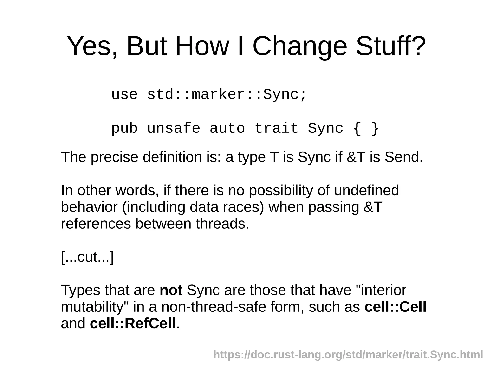 Yes, But How I Change Stuff?
use std::marker::Sync;
pub unsafe auto trait Sync { }
The precise definition is: a type T is Sync if &T is Send.
In other words, if there is no possibility of undefined
behavior (including data races) when passing &T
references between threads.
[...cut...]
Types that are not Sync are those that have "interior
mutability" in a non-thread-safe form, such as cell::Cell
and cell::RefCell.
https://doc.rust-lang.org/std/marker/trait.Sync.html
 