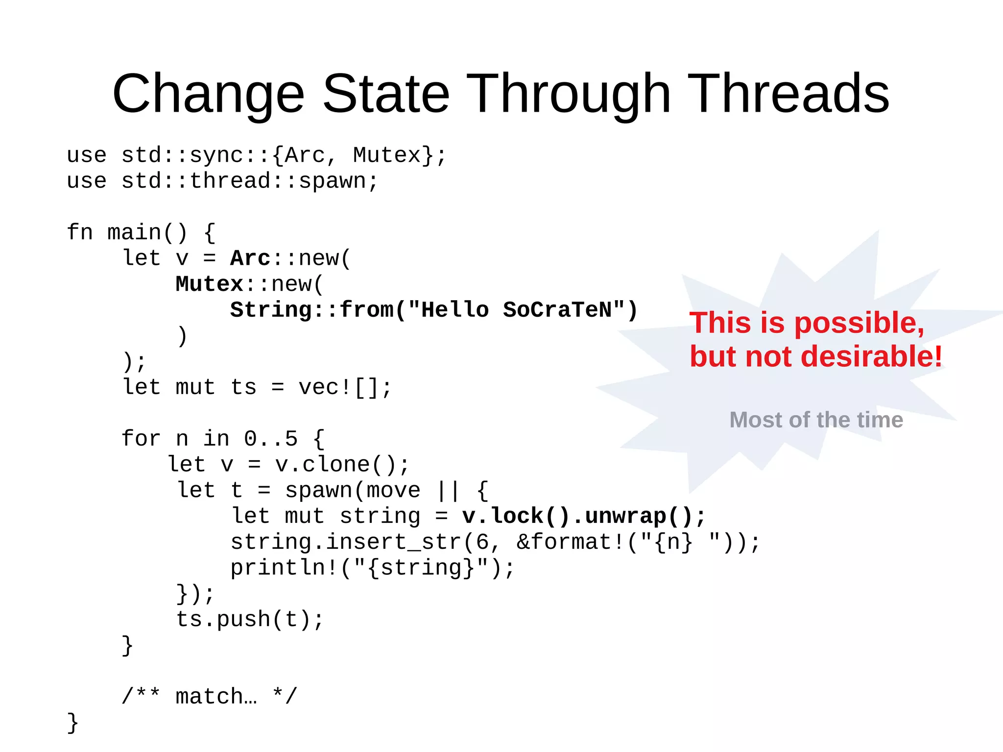 Change State Through Threads
use std::sync::{Arc, Mutex};
use std::thread::spawn;
fn main() {
let v = Arc::new(
Mutex::new(
String::from("Hello SoCraTeN")
)
);
let mut ts = vec![];
for n in 0..5 {
let v = v.clone();
let t = spawn(move || {
let mut string = v.lock().unwrap();
string.insert_str(6, &format!("{n} "));
println!("{string}");
});
ts.push(t);
}
/** match… */
}
This is possible,
but not desirable!
Most of the time
 