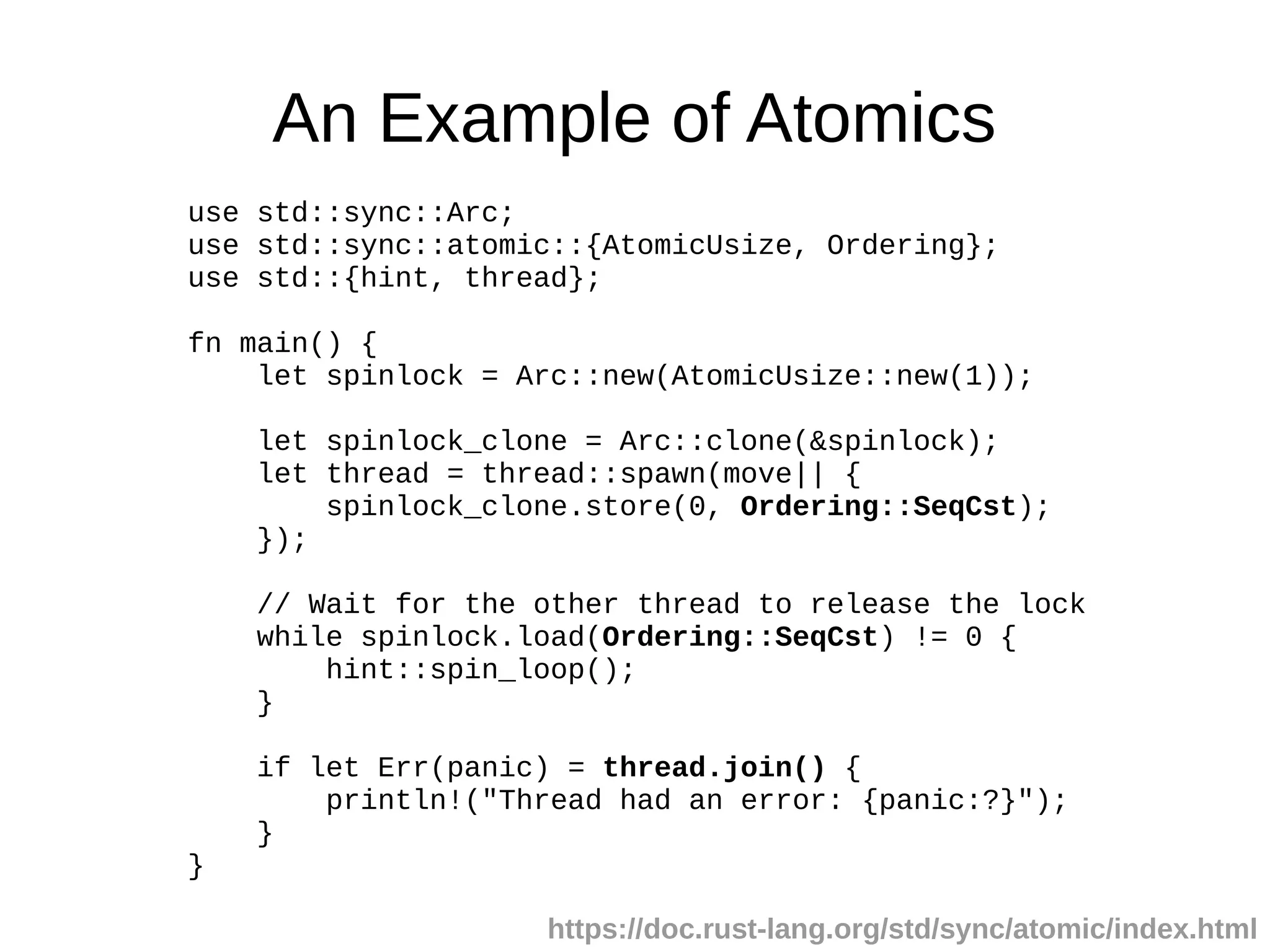 An Example of Atomics
use std::sync::Arc;
use std::sync::atomic::{AtomicUsize, Ordering};
use std::{hint, thread};
fn main() {
let spinlock = Arc::new(AtomicUsize::new(1));
let spinlock_clone = Arc::clone(&spinlock);
let thread = thread::spawn(move|| {
spinlock_clone.store(0, Ordering::SeqCst);
});
// Wait for the other thread to release the lock
while spinlock.load(Ordering::SeqCst) != 0 {
hint::spin_loop();
}
if let Err(panic) = thread.join() {
println!("Thread had an error: {panic:?}");
}
}
https://doc.rust-lang.org/std/sync/atomic/index.html
 