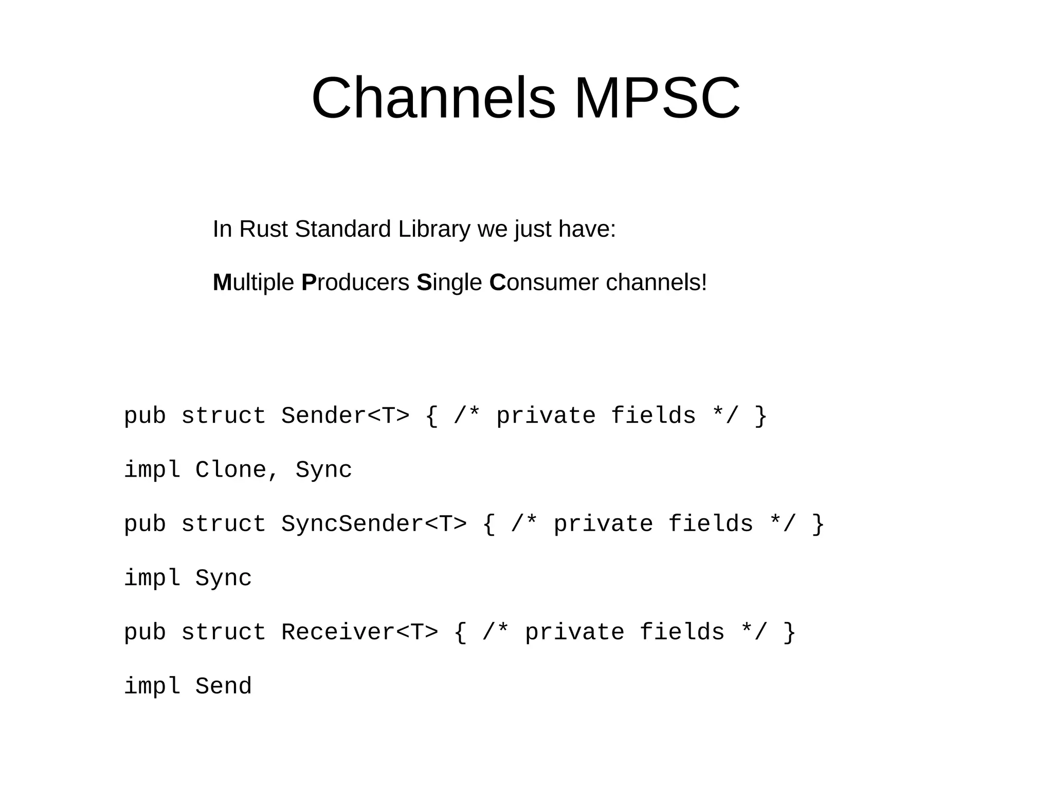 Channels MPSC
In Rust Standard Library we just have:
Multiple Producers Single Consumer channels!
pub struct Sender<T> { /* private fields */ }
impl Clone, Sync
pub struct SyncSender<T> { /* private fields */ }
impl Sync
pub struct Receiver<T> { /* private fields */ }
impl Send
 
