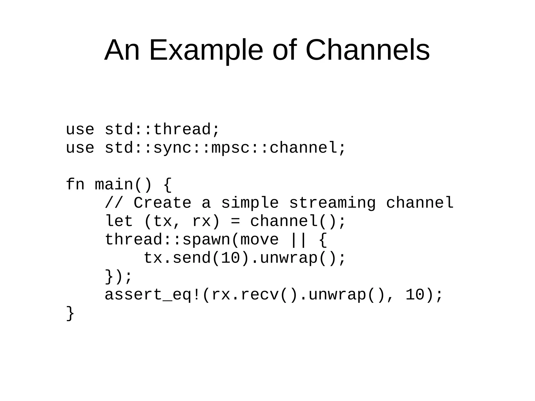 An Example of Channels
use std::thread;
use std::sync::mpsc::channel;
fn main() {
// Create a simple streaming channel
let (tx, rx) = channel();
thread::spawn(move || {
tx.send(10).unwrap();
});
assert_eq!(rx.recv().unwrap(), 10);
}
 