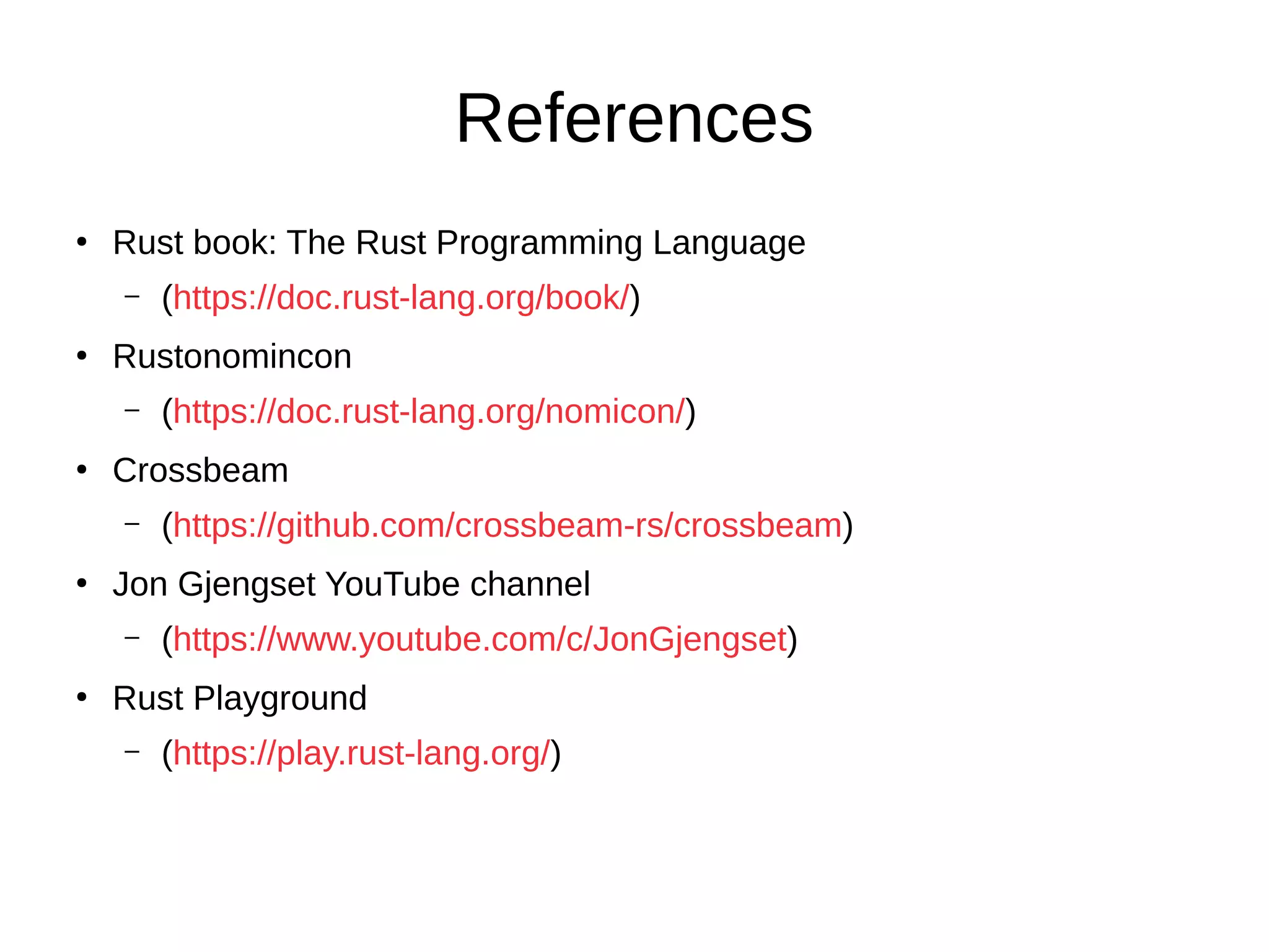 References
●
Rust book: The Rust Programming Language
– (https://doc.rust-lang.org/book/)
●
Rustonomincon
– (https://doc.rust-lang.org/nomicon/)
●
Crossbeam
– (https://github.com/crossbeam-rs/crossbeam)
●
Jon Gjengset YouTube channel
– (https://www.youtube.com/c/JonGjengset)
●
Rust Playground
– (https://play.rust-lang.org/)
 