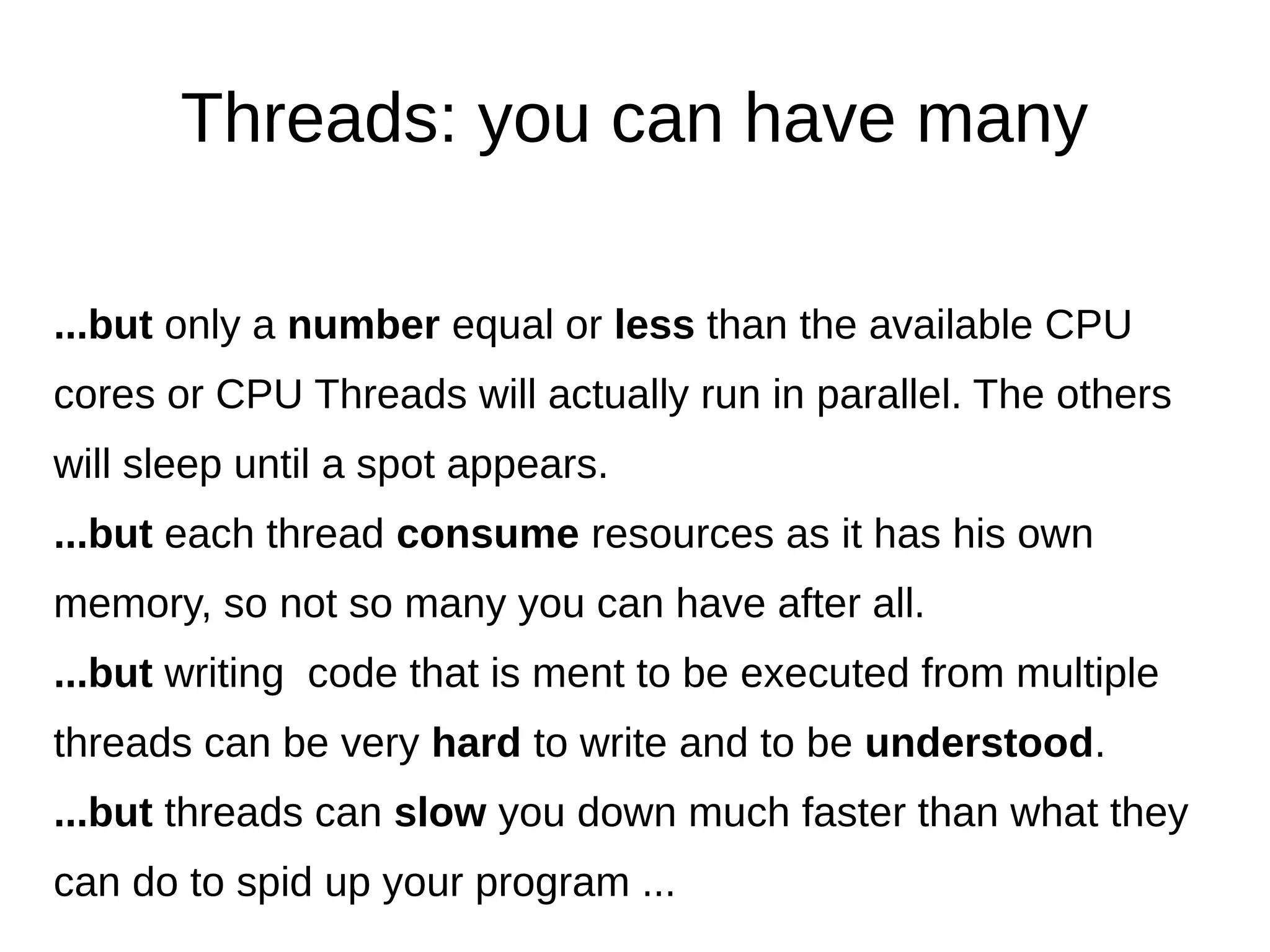Threads: you can have many
...but only a number equal or less than the available CPU
cores or CPU Threads will actually run in parallel. The others
will sleep until a spot appears.
...but each thread consume resources as it has his own
memory, so not so many you can have after all.
...but writing code that is ment to be executed from multiple
threads can be very hard to write and to be understood.
...but threads can slow you down much faster than what they
can do to spid up your program ...
 