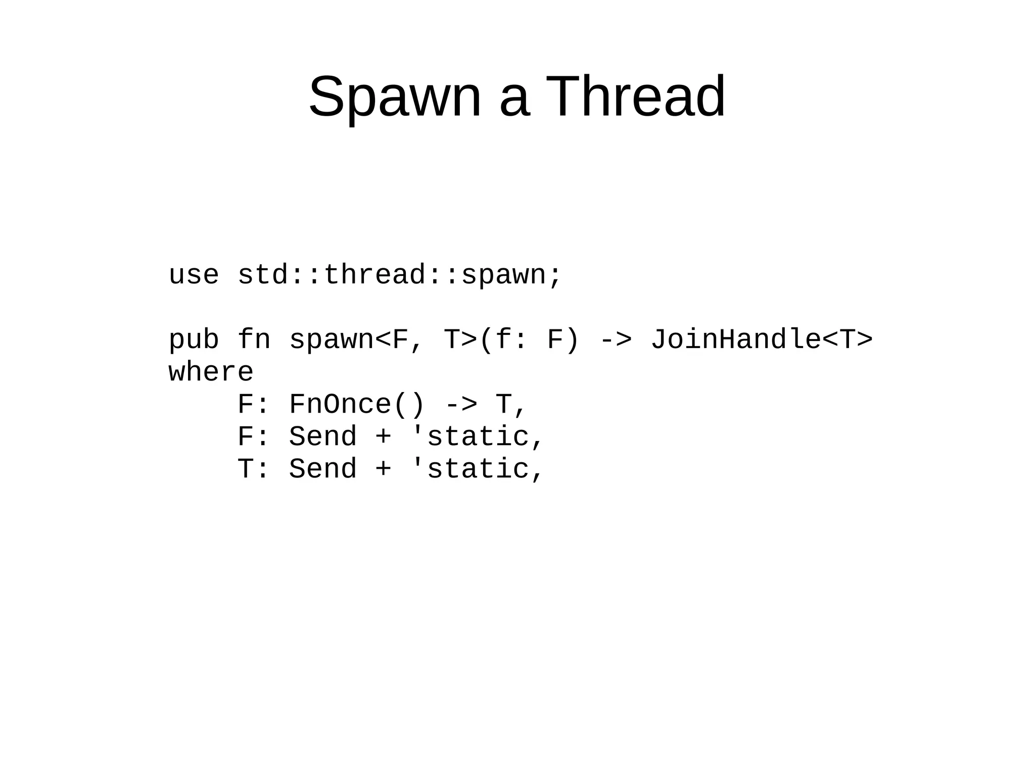 Spawn a Thread
use std::thread::spawn;
pub fn spawn<F, T>(f: F) -> JoinHandle<T>
where
F: FnOnce() -> T,
F: Send + 'static,
T: Send + 'static,
 
