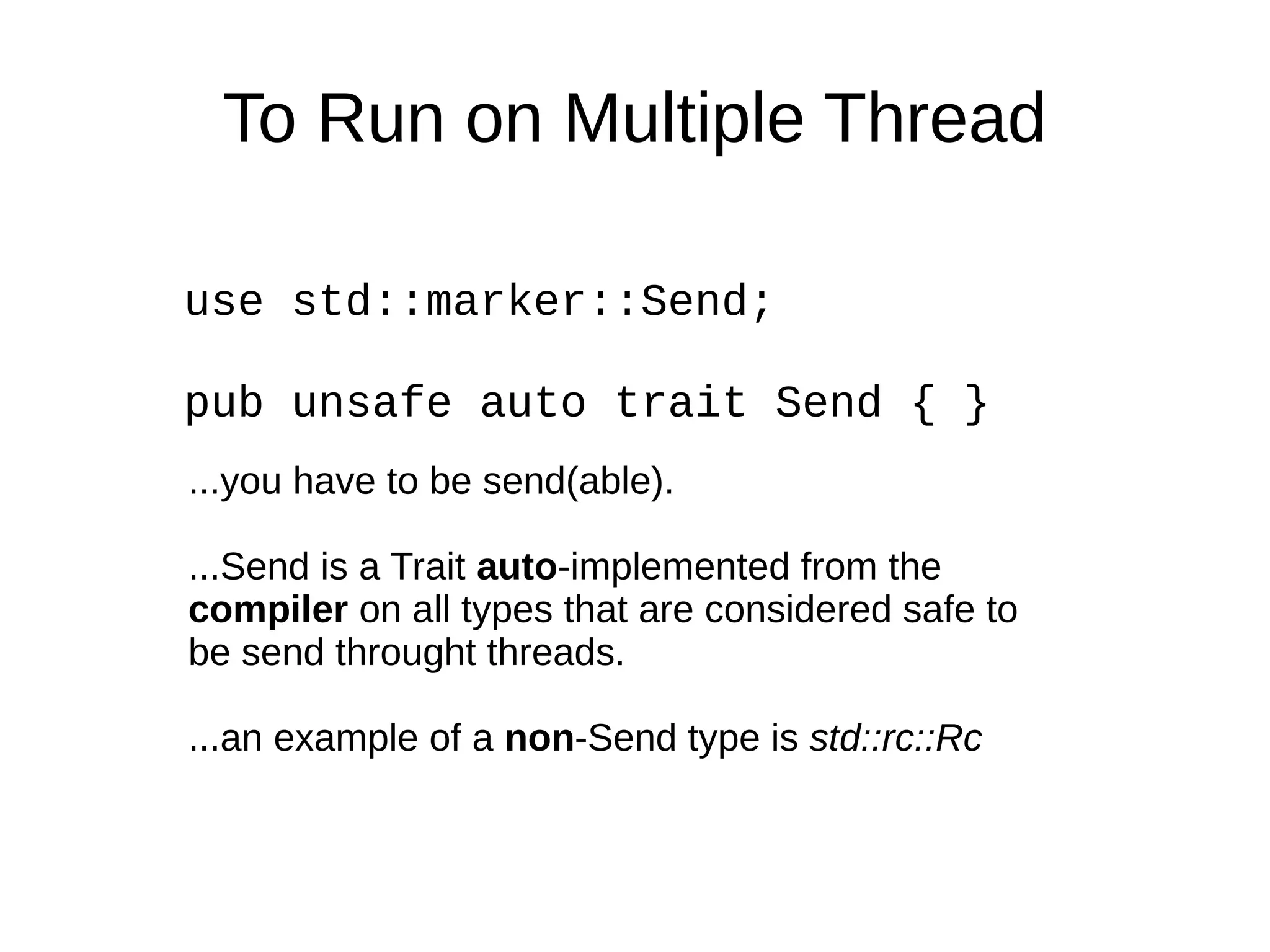 To Run on Multiple Thread
use std::marker::Send;
pub unsafe auto trait Send { }
...you have to be send(able).
...Send is a Trait auto-implemented from the
compiler on all types that are considered safe to
be send throught threads.
...an example of a non-Send type is std::rc::Rc
 