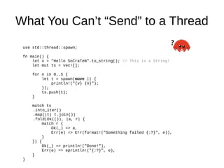 What You Can’t “Send” to a Thread
use std::thread::spawn;
fn main() {
let v = "Hello SoCraTeN".to_string(); // This is a String!
let mut ts = vec![];
for n in 0..5 {
let t = spawn(move || {
println!("{v} {n}");
});
ts.push(t);
}
match ts
.into_iter()
.map(|t| t.join())
.fold(Ok(()), |a, r| {
match r {
Ok(_) => a,
Err(e) => Err(format!("Something failed {:?}", e)),
}
}) {
Ok(_) => println!("Done!"),
Err(e) => eprintln!("{:?}", e),
}
}
 