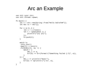 Arc an Example
use std::sync::Arc;
use std::thread::spawn;
fn main() {
let v = Arc::new(String::from("Hello SoCraTeN"));
let mut ts = vec![];
for n in 0..5 {
let v = v.clone();
let t = spawn(move || {
println!("{v} {n}");
});
ts.push(t);
}
match ts
.into_iter()
.map(|t| t.join())
.fold(Ok(()), |a, r| {
match r {
Ok(_) => a,
Err(e) => Err(format!("Something failed {:?}", e)),
}
}) {
Ok(_) => println!("Done!"),
Err(e) => eprintln!("{:?}", e),
}
}
 