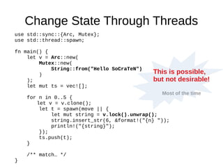 Change State Through Threads
use std::sync::{Arc, Mutex};
use std::thread::spawn;
fn main() {
let v = Arc::new(
Mutex::new(
String::from("Hello SoCraTeN")
)
);
let mut ts = vec![];
for n in 0..5 {
let v = v.clone();
let t = spawn(move || {
let mut string = v.lock().unwrap();
string.insert_str(6, &format!("{n} "));
println!("{string}");
});
ts.push(t);
}
/** match… */
}
This is possible,
but not desirable!
Most of the time
 