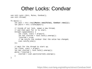 Other Locks: Condvar
use std::sync::{Arc, Mutex, Condvar};
use std::thread;
fn main() {
let pair = Arc::new((Mutex::new(false), Condvar::new()));
let pair2 = Arc::clone(&pair);
// Inside of our lock, spawn a new thread,
// and then wait for it to start.
thread::spawn(move|| {
let (lock, cvar) = &*pair2;
let mut started = lock.lock().unwrap();
*started = true;
// We notify the condvar that the value has changed.
cvar.notify_one();
});
// Wait for the thread to start up.
let (lock, cvar) = &*pair;
let mut started = lock.lock().unwrap();
while !*started {
started = cvar.wait(started).unwrap();
}
}
https://doc.rust-lang.org/std/sync/struct.Condvar.html
 