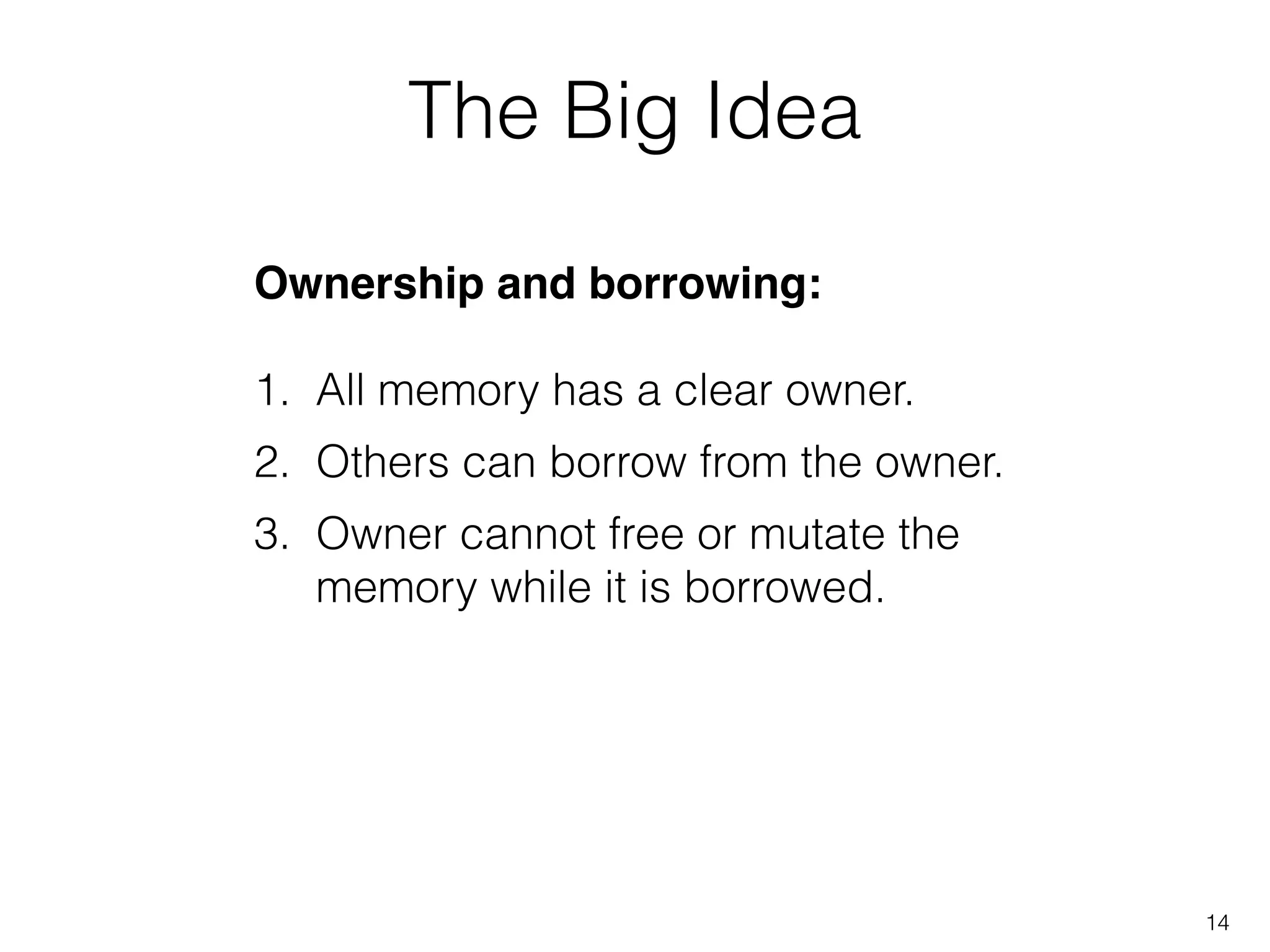 The Big Idea
Ownership and borrowing:!
!
1. All memory has a clear owner.
2. Others can borrow from the owner.
3. Owner cannot free or mutate the
memory while it is borrowed.
14
 